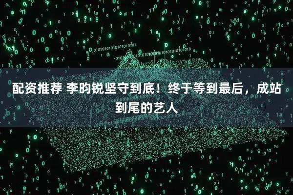 配资推荐 李昀锐坚守到底！终于等到最后，成站到尾的艺人