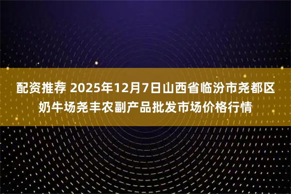 配资推荐 2025年12月7日山西省临汾市尧都区奶牛场尧丰农副产品批发市场价格行情