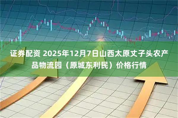 证券配资 2025年12月7日山西太原丈子头农产品物流园（原城东利民）价格行情