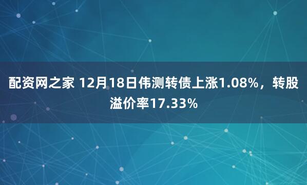 配资网之家 12月18日伟测转债上涨1.08%，转股溢价率17.33%
