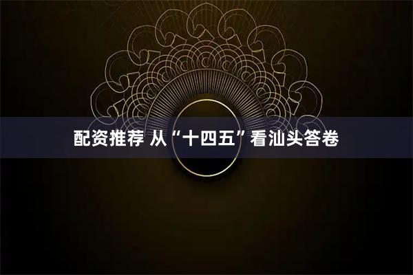配资推荐 从“十四五”看汕头答卷