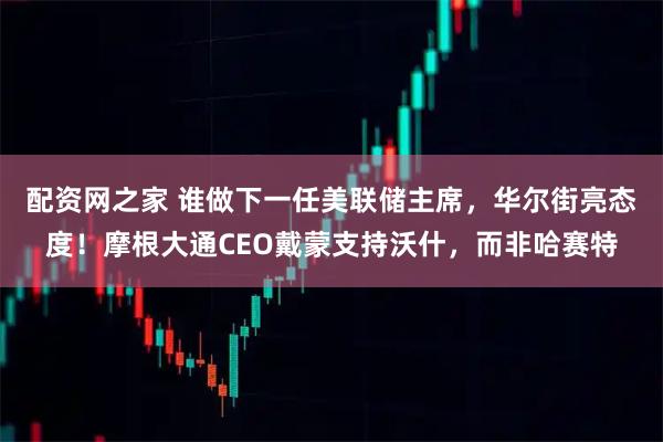 配资网之家 谁做下一任美联储主席，华尔街亮态度！摩根大通CEO戴蒙支持沃什，而非哈赛特