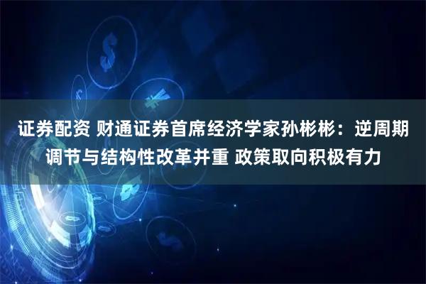 证券配资 财通证券首席经济学家孙彬彬：逆周期调节与结构性改革并重 政策取向积极有力