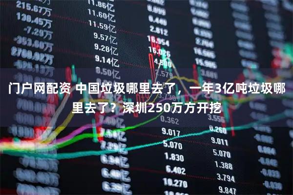 门户网配资 中国垃圾哪里去了，一年3亿吨垃圾哪里去了？深圳250万方开挖