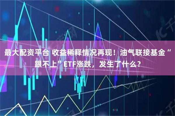 最大配资平台 收益稀释情况再现！油气联接基金“跟不上”ETF涨跌，发生了什么？