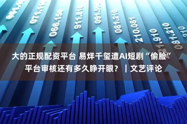 大的正规配资平台 易烊千玺遭AI短剧“偷脸” 平台审核还有多久睁开眼？｜文艺评论
