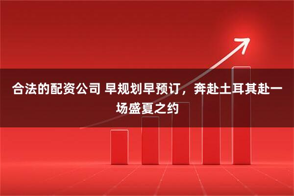 合法的配资公司 早规划早预订，奔赴土耳其赴一场盛夏之约